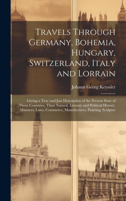 Travels Through Germany, Bohemia, Hungary, Switzerland, Italy and Lorrain: Giving a True and Just Description of the Present State of Those Countries, Their Natural, Literary and Political History, Manners, Laws, Commerce, Manufactures, Painting, Sculptur