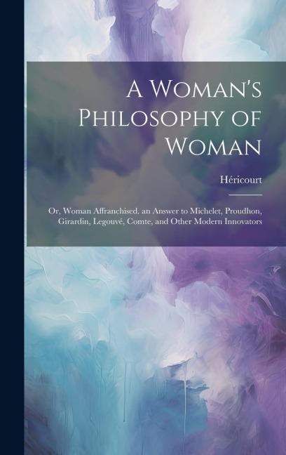 A Womans Philosophy of Woman: Or, Woman Affranchised. an Answer to Michelet, Proudhon, Girardin, Legouvé, Comte, and Other Modern Innovators