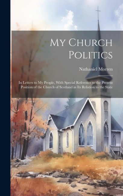 My Church Politics: In Letters to My People, With Special Reference to the Present Position of the Church of Scotland in Its Relation to the State
