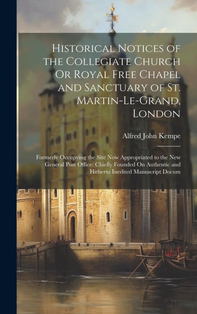 Historical Notices of the Collegiate Church Or Royal Free Chapel and Sanctuary of St. Martin-Le-Grand, London: Formerly Occupying the Site Now Appropr
