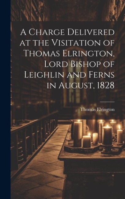 A Charge Delivered at the Visitation of Thomas Elrington, Lord Bishop of Leighlin and Ferns in August, 1828