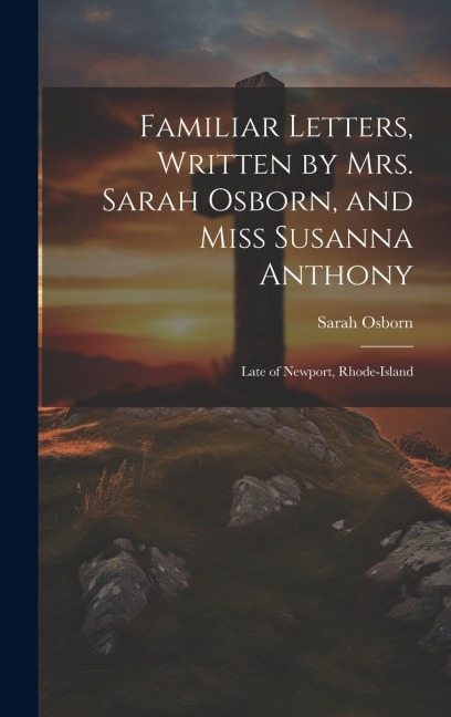 Familiar Letters, Written by Mrs. Sarah Osborn, and Miss Susanna Anthony: Late of Newport, Rhode-Island