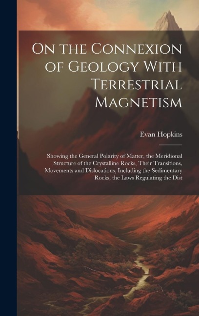 On the Connexion of Geology With Terrestrial Magnetism: Showing the General Polarity of Matter, the Meridional Structure of the Crystalline Rocks, The