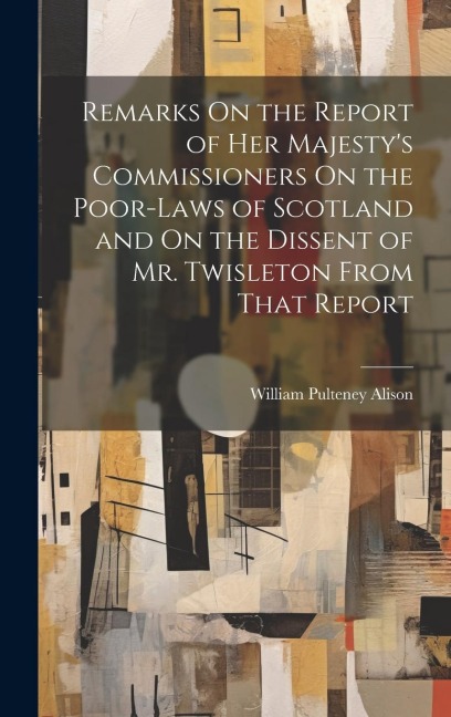 Remarks On the Report of Her Majestys Commissioners On the Poor-Laws of Scotland and On the Dissent of Mr. Twisleton From That Report