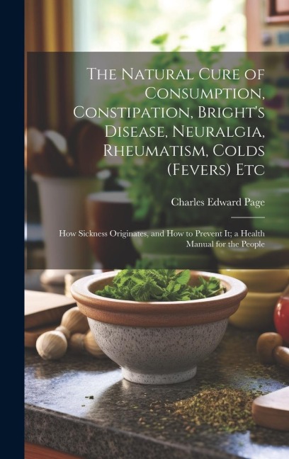 The Natural Cure of Consumption, Constipation, Brights Disease, Neuralgia, Rheumatism, Colds (Fevers) Etc: How Sickness Originates, and How to Prevent It; a Health Manual for the People