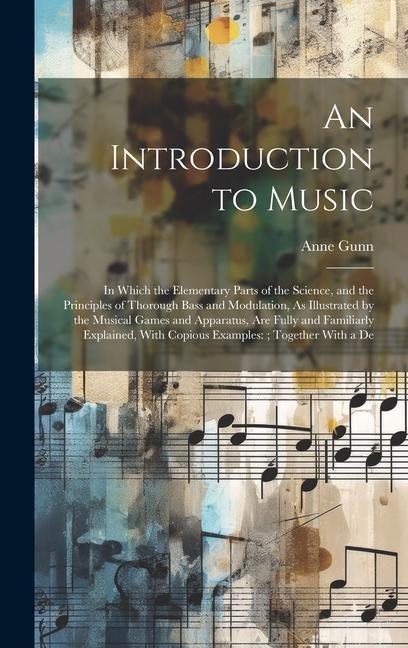 An Introduction to Music: In Which the Elementary Parts of the Science, and the Principles of Thorough Bass and Modulation, As Illustrated by the Musical Games and Apparatus, Are Fully and Familiarly Explained, With Copious Examples: Together With a De