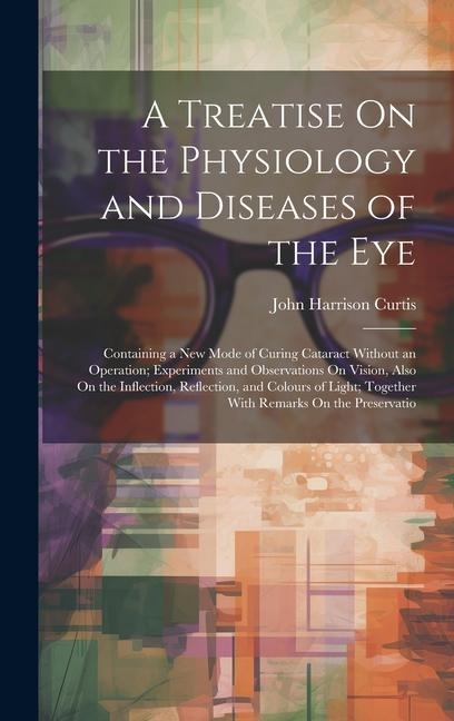 A Treatise On the Physiology and Diseases of the Eye: Containing a New Mode of Curing Cataract Without an Operation; Experiments and Observations On V