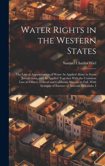 Water Rights in the Western States: The Law of Appropriation of Water As Applied Alone in Some Jurisdictions, and As Applied Together With the Common Law in Others. Federal and California Statutes in Full. With Synopsis of Statutes of Arizona, Colorado, I