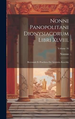 Nonni Panopolitani Dionysiacorum Libri Xlviii. Recensuit Et Praefatus Est Arminius Koechly; Volume 16