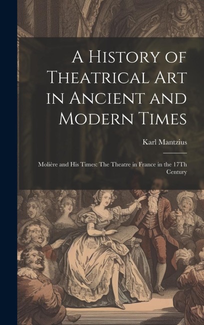 A History of Theatrical Art in Ancient and Modern Times: Molière and His Times: The Theatre in France in the 17Th Century