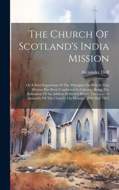 The Church Of Scotlands India Mission: Or A Brief Exposition Of The Principles On Which That Mission Has Been Conducted In Calcutta, Being The Substance Of An Address Delivered Before The General Assembly Of The Church, On Monday, 28th May 1835