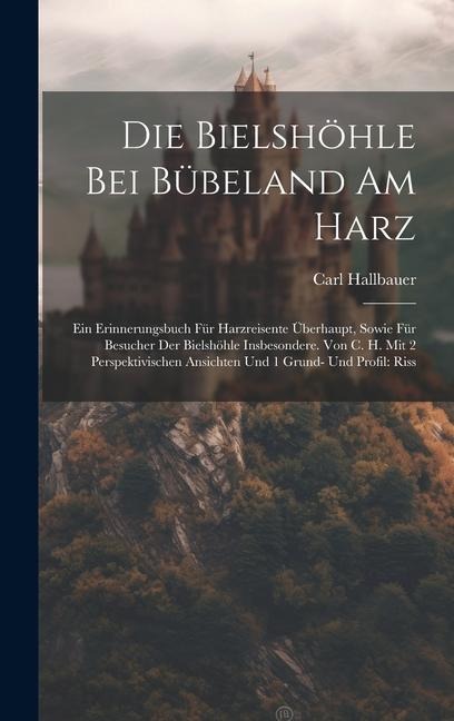 Die Bielshöhle Bei Bübeland Am Harz: Ein Erinnerungsbuch Für Harzreisente Überhaupt, Sowie Für Besucher Der Bielshöhle Insbesondere. Von C. H. Mit 2 Perspektivischen Ansichten Und 1 Grund- Und Profil: Riss
