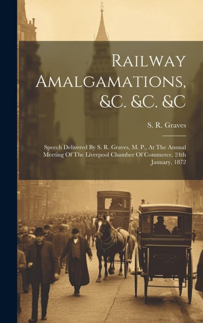 Railway Amalgamations, &c. &c. &c: Speech Delivered By S. R. Graves, M. P., At The Annual Meeting Of The Liverpool Chamber Of Commerce. 24th January, 1872