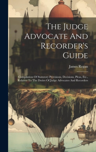 The Judge Advocate And Recorder's Guide: Compilation Of Statutory Provisions, Decisions, Pleas, Etc., Relative To The Duties Of Judge Advocates And Recorders