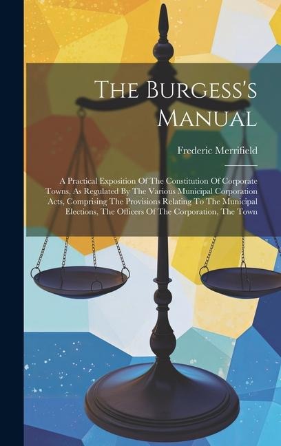 The Burgess's Manual: A Practical Exposition Of The Constitution Of Corporate Towns, As Regulated By The Various Municipal Corporation Acts, Comprising The Provisions Relating To The Municipal Elections, The Officers Of The Corporation, The Town