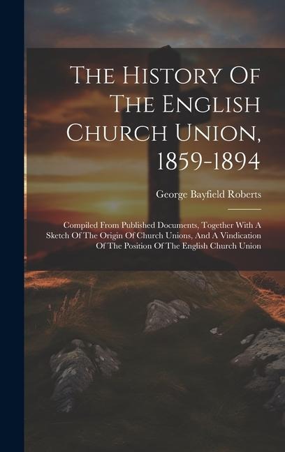 The History Of The English Church Union, 1859-1894: Compiled From Published Documents, Together With A Sketch Of The Origin Of Church Unions, And A Vi