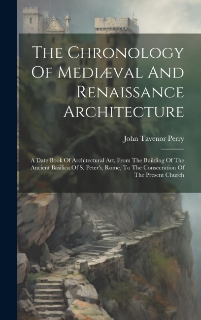 The Chronology Of Mediæval And Renaissance Architecture: A Date Book Of Architectural Art, From The Building Of The Ancient Basilica Of S. Peters, Rome, To The Consecration Of The Present Church