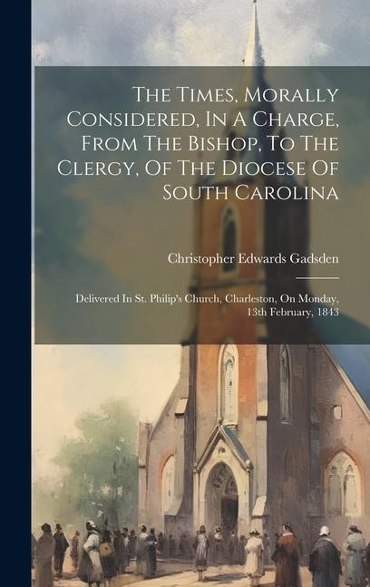The Times, Morally Considered, In A Charge, From The Bishop, To The Clergy, Of The Diocese Of South Carolina: Delivered In St. Philips Church, Charle