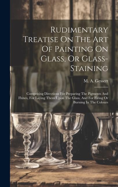Rudimentary Treatise On The Art Of Painting On Glass, Or Glass-staining: Comprising Directions For Preparing The Pigments And Fluxes, For Laying Them