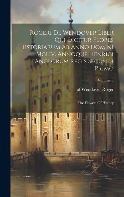 Rogeri De Wendover Liber Qui Dicitur Flores Historiarum Ab Anno Domini Mcliv. Annoque Henrici Anglorum Regis Secundi Primo: The Flowers Of History; Vo