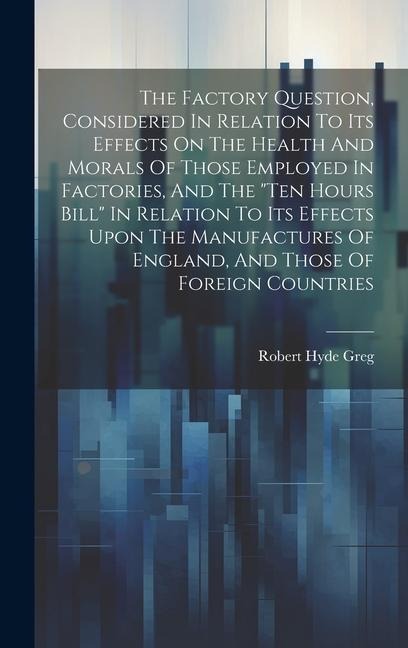 The Factory Question, Considered In Relation To Its Effects On The Health And Morals Of Those Employed In Factories, And The "ten Hours Bill" In Relation To Its Effects Upon The Manufactures Of England, And Those Of Foreign Countries