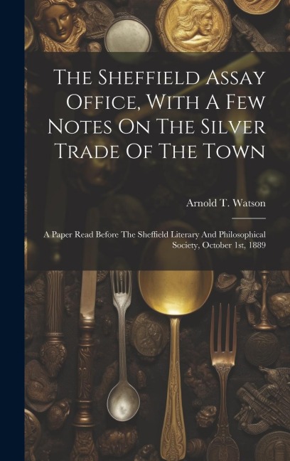 The Sheffield Assay Office, With A Few Notes On The Silver Trade Of The Town: A Paper Read Before The Sheffield Literary And Philosophical Society, October 1st, 1889