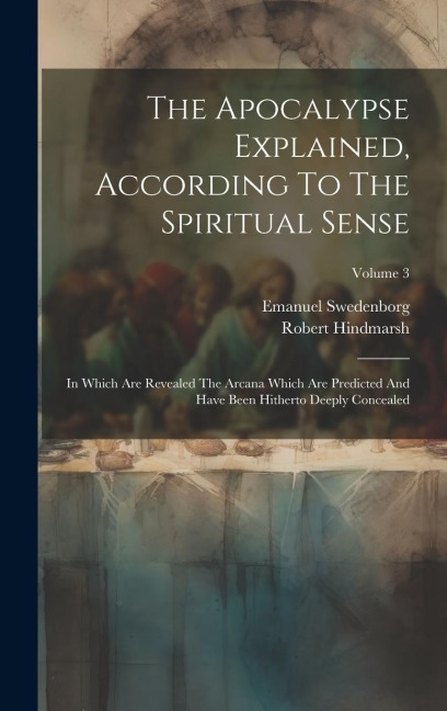 The Apocalypse Explained, According To The Spiritual Sense: In Which Are Revealed The Arcana Which Are Predicted And Have Been Hitherto Deeply Conceal