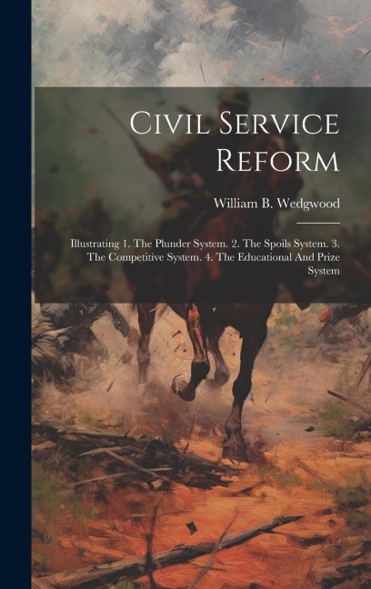 Civil Service Reform: Illustrating 1. The Plunder System. 2. The Spoils System. 3. The Competitive System. 4. The Educational And Prize Syst
