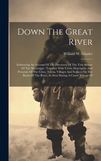 Down The Great River: Embracing An Account Of The Discovery Of The True Source Of The Mississippi: Together With Views, Descriptive And Pictorial, Of The Cities, Towns, Villages And Scenery On The Banks Of The River, As Seen During A Canoe Voyage Of