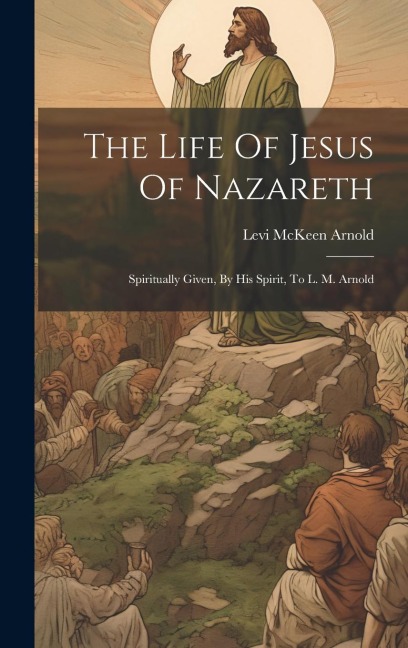 The Life Of Jesus Of Nazareth: Spiritually Given, By His Spirit, To L. M. Arnold
