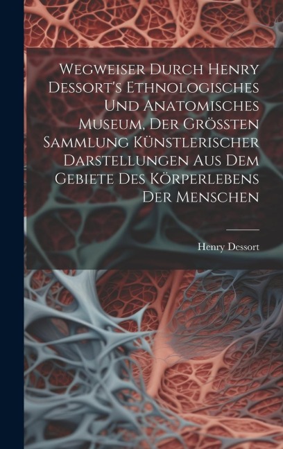 Wegweiser Durch Henry Dessorts Ethnologisches Und Anatomisches Museum, Der Größten Sammlung Künstlerischer Darstellungen Aus Dem Gebiete Des Körperlebens Der Menschen