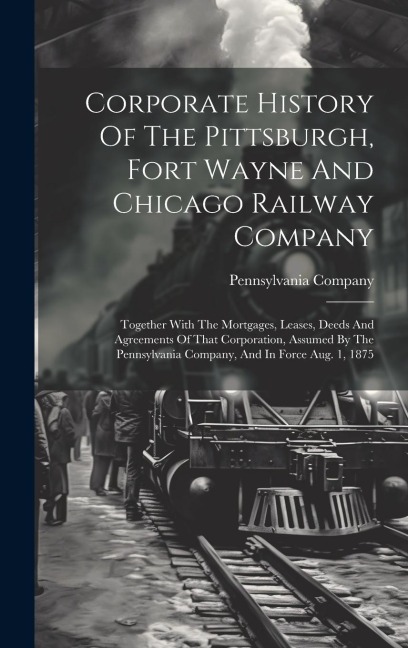 Corporate History Of The Pittsburgh, Fort Wayne And Chicago Railway Company: Together With The Mortgages, Leases, Deeds And Agreements Of That Corporation, Assumed By The Pennsylvania Company, And In Force Aug. 1, 1875
