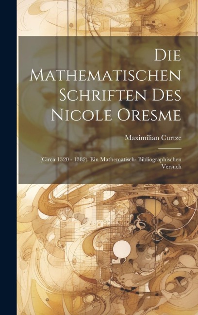 Die Mathematischen Schriften Des Nicole Oresme: (circa 1320 - 1382). Ein Mathematisch- Bibliographischen Versuch