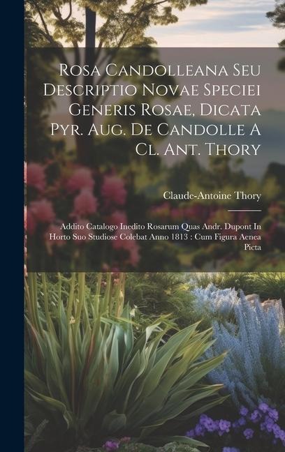 Rosa Candolleana Seu Descriptio Novae Speciei Generis Rosae, Dicata Pyr. Aug. De Candolle A Cl. Ant. Thory: Addito Catalogo Inedito Rosarum Quas Andr. Dupont In Horto Suo Studiose Colebat Anno 1813: Cum Figura Aenea Picta