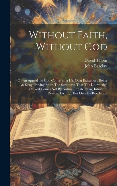 Without Faith, Without God: Or An Appeal To God Concerning His Own Existence: Being An Essay Proving From The Scriptures That The Knowledge Of God