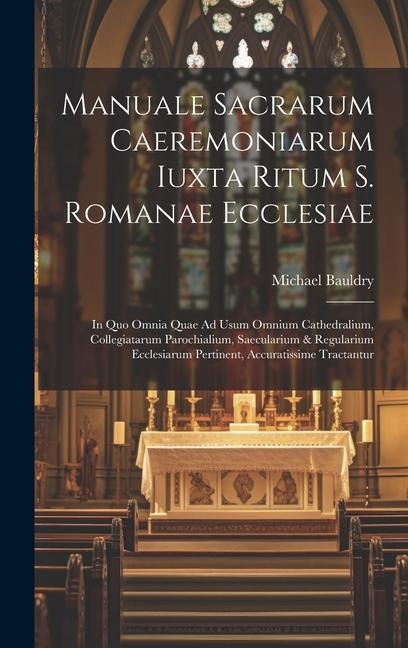 Manuale Sacrarum Caeremoniarum Iuxta Ritum S. Romanae Ecclesiae: In Quo Omnia Quae Ad Usum Omnium Cathedralium, Collegiatarum Parochialium, Saecularium & Regularium Ecclesiarum Pertinent, Accuratissime Tractantur