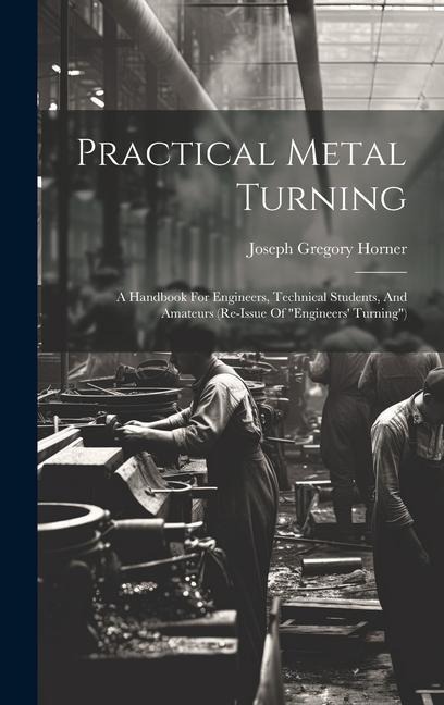 Practical Metal Turning: A Handbook For Engineers, Technical Students, And Amateurs (re-issue Of "engineers' Turning")