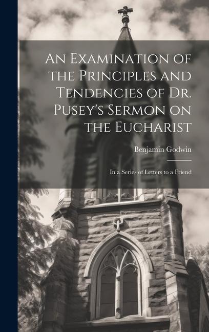 An Examination of the Principles and Tendencies of Dr. Pusey's Sermon on the Eucharist: In a Series of Letters to a Friend