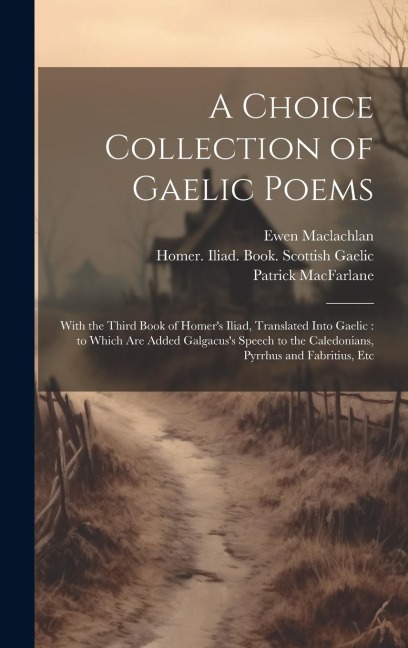 A Choice Collection of Gaelic Poems: With the Third Book of Homer's Iliad, Translated Into Gaelic: to Which Are Added Galgacus's Speech to the Caledonians, Pyrrhus and Fabritius, Etc