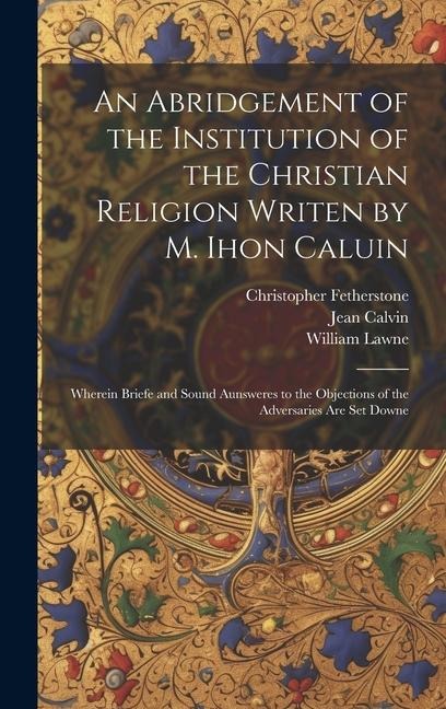 An Abridgement of the Institution of the Christian Religion Writen by M. Ihon Caluin: Wherein Briefe and Sound Aunsweres to the Objections of the Adve