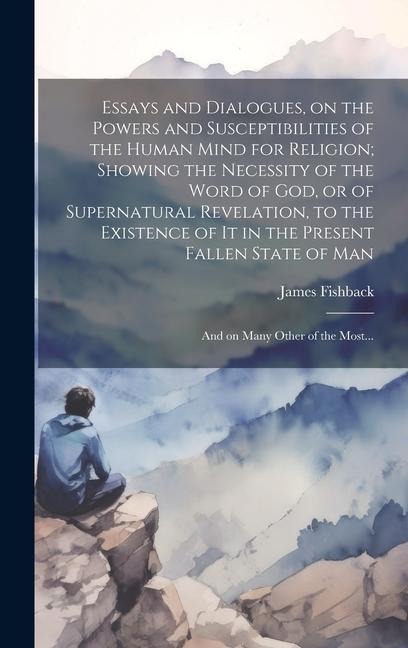 Essays and Dialogues, on the Powers and Susceptibilities of the Human Mind for Religion; Showing the Necessity of the Word of God, or of Supernatural Revelation, to the Existence of It in the Present Fallen State of Man: And on Many Other of the Most...