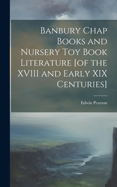 Banbury Chap Books and Nursery Toy Book Literature [of the XVIII and Early XIX Centuries]