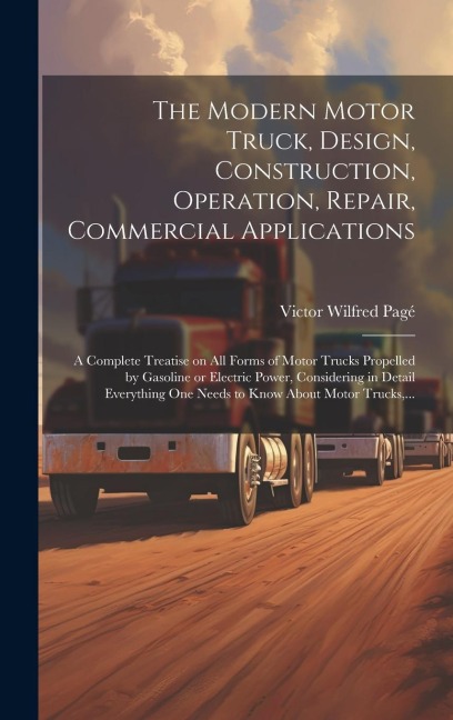 The Modern Motor Truck, Design, Construction, Operation, Repair, Commercial Applications: A Complete Treatise on All Forms of Motor Trucks Propelled b