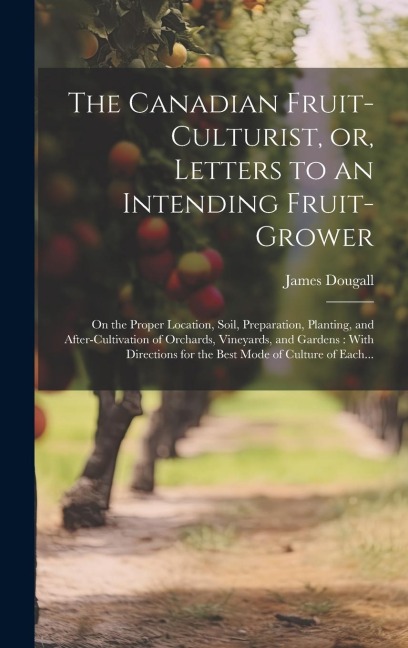 The Canadian Fruit-culturist, or, Letters to an Intending Fruit-grower [microform]: On the Proper Location, Soil, Preparation, Planting, and After-cul