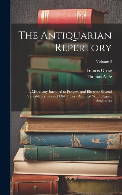 The Antiquarian Repertory: A Miscellany Intended to Preserve and Illustrate Several Valuable Remains of Old Times: Adorned With Elegant Sculptures; Volume 3