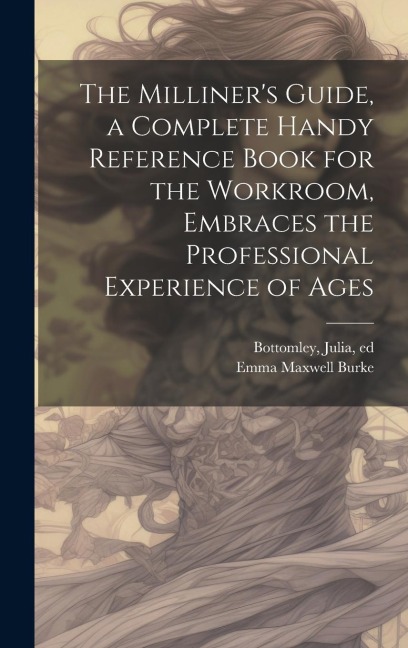 The Milliner's Guide, a Complete Handy Reference Book for the Workroom, Embraces the Professional Experience of Ages