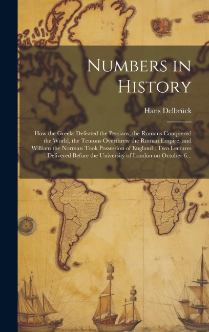 Numbers in History: How the Greeks Defeated the Persians, the Romans Conquered the World, the Teutons Overthrew the Roman Empire, and William the Norman Took Possession of England: Two Lectures Delivered Before the University of London on October 6...