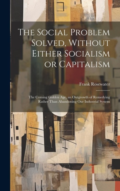The Social Problem Solved, Without Either Socialism or Capitalism; the Coming Golden Age, an Outgrowth of Remedying Rather Than Abandoning Our Industr