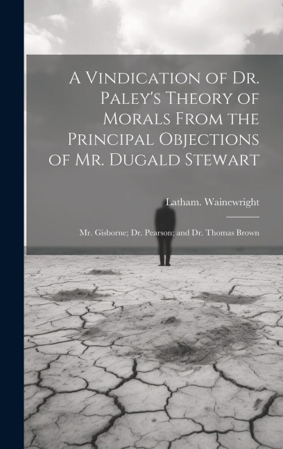 A Vindication of Dr. Paleys Theory of Morals From the Principal Objections of Mr. Dugald Stewart; Mr. Gisborne; Dr. Pearson; and Dr. Thomas Brown