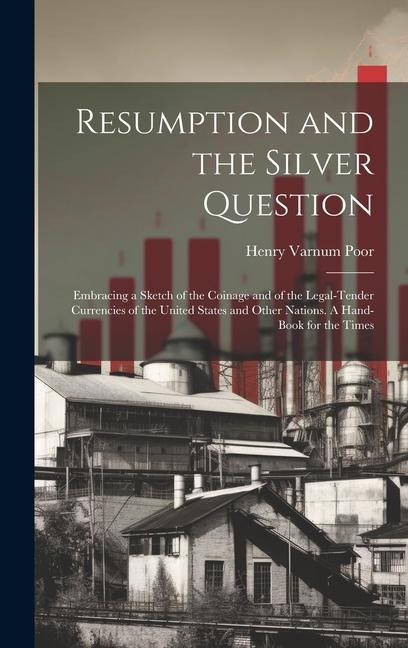 Resumption and the Silver Question: Embracing a Sketch of the Coinage and of the Legal-tender Currencies of the United States and Other Nations. A Hand-book for the Times